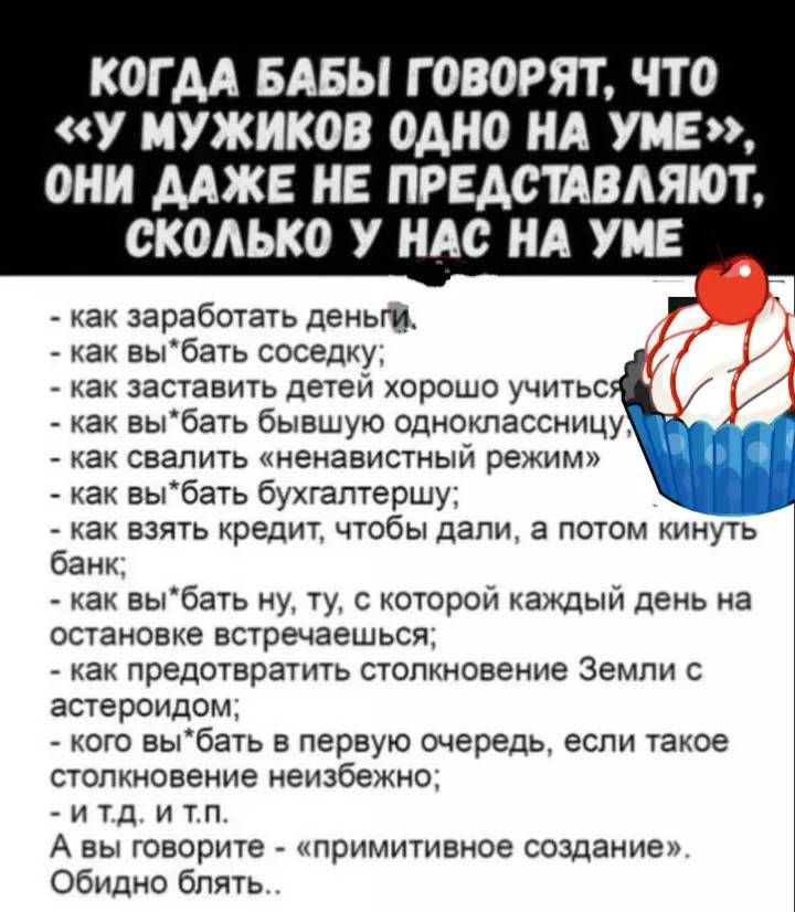 КОГДА БАБЫ ГОВОРЯТ, ЧТО «У МУЖИКОВ ОДНО НА УМЕ», ОНИ ДАЖЕ НЕ ПРЕДСТАВЛЯЮТ, СКОЛЬКО У НАС НА УМЕ

- как заработать деньги;
- как вы'бать соседку;
- как заставить детей хорошо учиться;
- как вы'бать бывшую одноклассницу;
- как свалить «ненавистный режим»;
- как вы'бать бухгалтершу;
- как взять кредит, чтобы дали, а потом кинуть банк;
- как вы'бать ну, ту, с которой каждый день на остановке встречаешься;
- как предотвратить столкновение Земли с астероидом;
- как вы'бать в первую очередь, если такое столкновение неизбежно;
- и т. д. и т. п.

А вы говорите «примитивное создание». Обидно блять...