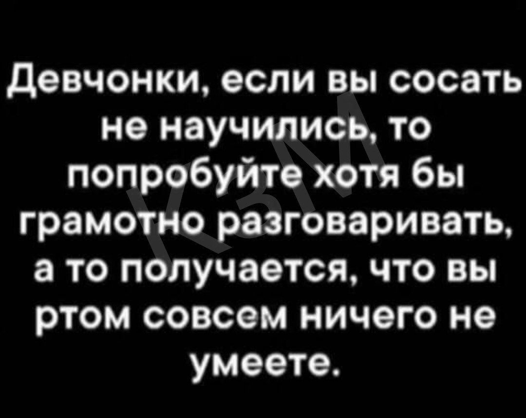 Девчонки, если вы сосать не научились, то попробуйте хотя бы грамотно разговаривать, а то получается, что вы в этом совсем ничего не умеете.