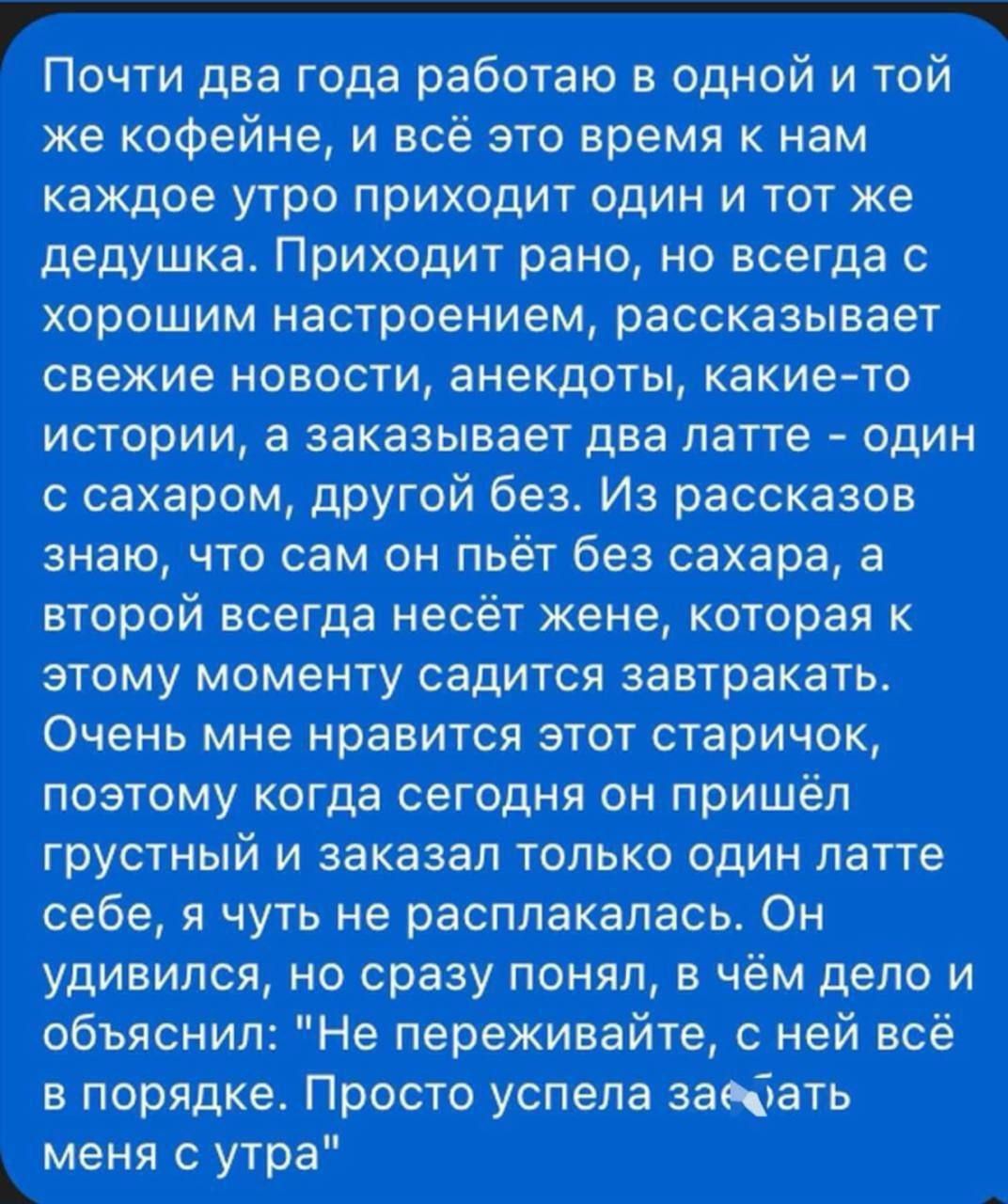 Почти два года работаю в одной и той же кофейне, и всё это время к нам каждое утро приходит один и тот же дедушка. Приходит рано, но всегда с хорошим настроением, рассказывает свежие новости, анекдоты, какие-то истории, а заказывает два латте - один с сахаром, другой без. Из рассказов знаю, что сам он пьёт без сахара, а второй всегда несёт жене, которая к этому моменту сидит за завтраком. Очень мне нравится этот старичок, поэтому когда сегодня он пришёл с грустью и заказал только один латте себе, я чуть не расплакалась. Он удивился, но сразу понял, в чём дело и объяснил: 