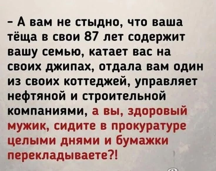 – А вам не стыдно, что ваша тёща в свои 87 лет содержит вашу семью, катает вас на своих джипах, отдала вам один из своих коттеджей, управляет нефтяной и строительной компаниями, а вы, здоровый мужик, сидите в прокуратуре целыми днями и бумажки перекладываете?!