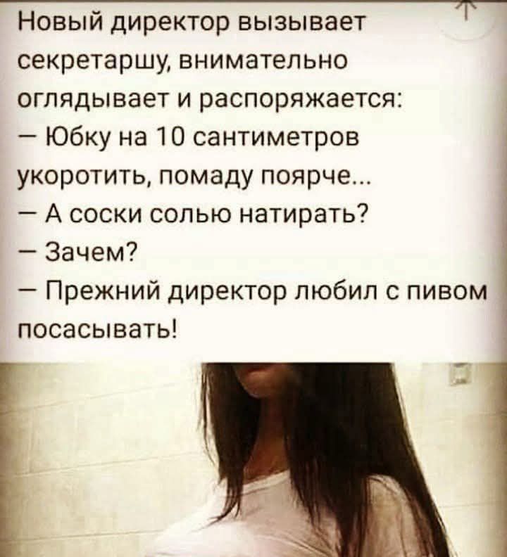 Новый директор вызывает секретаршу, внимательно оглядывает и распоряджается:
— Юбку на 10 сантиметров укоротить, помаду поярче...
— А носки солью натирать?
— Зачем?
— Прежний директор любил с пивом посасывать!