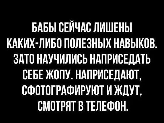 БАБЫ СЕЙЧАС ЛИШЕНЫ КАКИХ-ЛИБО ПОЛЕЗНЫХ НАВЫКОВ. ЗАТО НАУЧИЛИСЬ НАПРИСЕДАТЬ СЕБЕ ЖОПУ. НАПРИСЕДАЮТ, СФОТОГРАФИРУЮТ И ЖДУТ, СМОТРЯТ В ТЕЛЕФОН.