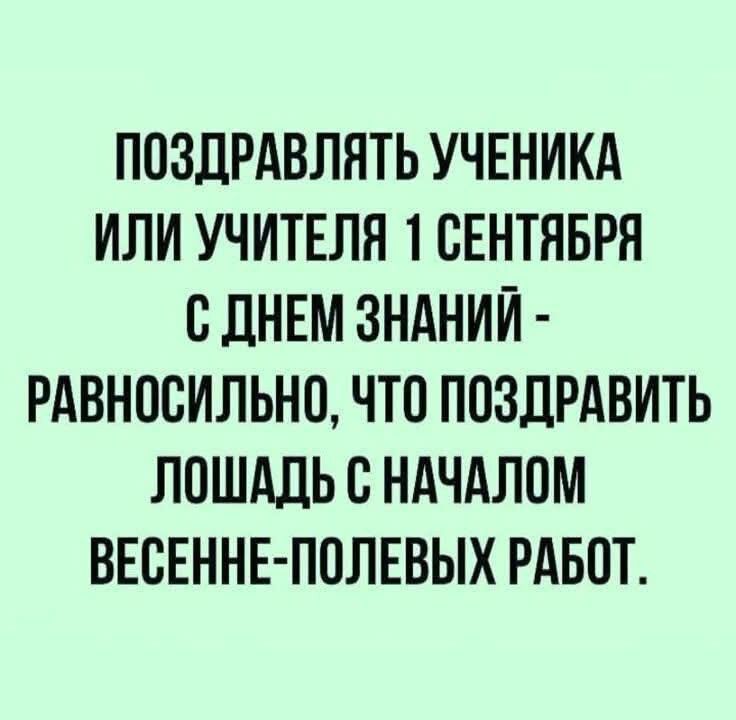 ПОЗДРАВЛЯТЬ УЧЕНИКА ИЛИ УЧИТЕЛЯ 1 СЕНТЯБРЯ С ДНЕМ ЗНАНИЙ - РАВНОСИЛЬНО ЧТО ПОЗДРАВИТЬ ЛОШАДЬ С НАЧАЛОМ ВЕСЕННЕ-ПОЛЕВЫХ РАБОТ.