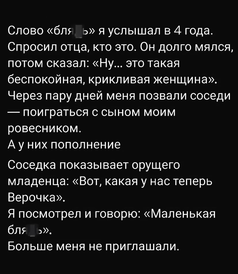 Слово «бл***» я услышал в 4 года. Спросил отца, кто это. Он долго мялся, потом сказал: «Ну... это такая беспокойная, крикливая женщина». Через пару дней меня позвали соседи — поиграть с сыном моим ровесником. А у них пополнение. Соседка показывает орущего младенца: «Вот, какая у нас теперь Верочка». Я посмотрел и говорю: «Маленькая бл***». Больше меня не приглашали.