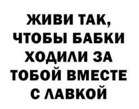 ЖИВИ ТАК, ЧТОБЫ БАБКИ ХОДИЛИ ЗА TOBOЙ ВМЕСТЕ С ЛАВКОЙ