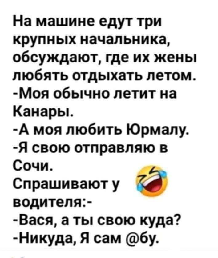 На машине едут три крупных начальника, обсуждают, где их жены любят отдыхать летом.
- Моя обычно летит на Канары.
- А моя любит Юрмалу.
- Я свою отправляю в Сочи.
Спросивают у водителя:
- Вася, а ты свою куда?
- Никуда, Я сам @бу.