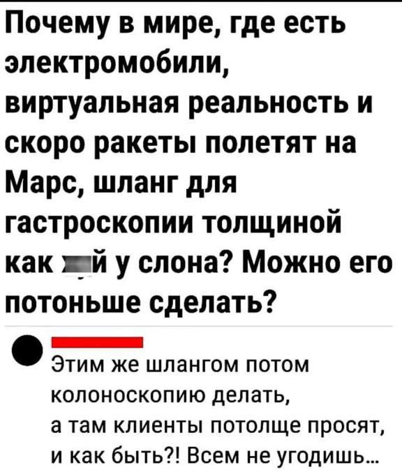 Почему в мире, где есть электромобили, виртуальная реальность и скоро ракеты полетят на Марс, шланг для гастроскопии толщиной как __ у слона? Можно его потоньше сделать?
Этим же шлангом потом колоноскопию делать, а там клиенты потолще просят, и как быть?! Всем не угодишь...