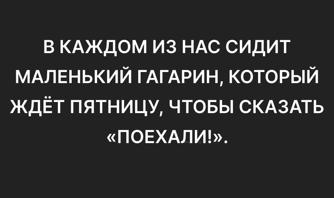 В КАЖДОМ ИЗ НАС СИДИТ МАЛЕНЬКИЙ ГАГАРИН, КОТОРЫЙ ЖДЁТ ПЯТНИЦУ, ЧТОБЫ СКАЗАТЬ «ПОЕХАЛИ!».