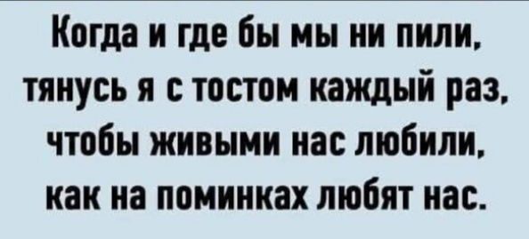 Когда и где бы мы ни пили, тянусь я с тостом каждый раз, чтобы живыми нас любили, как на поминках любят нас.