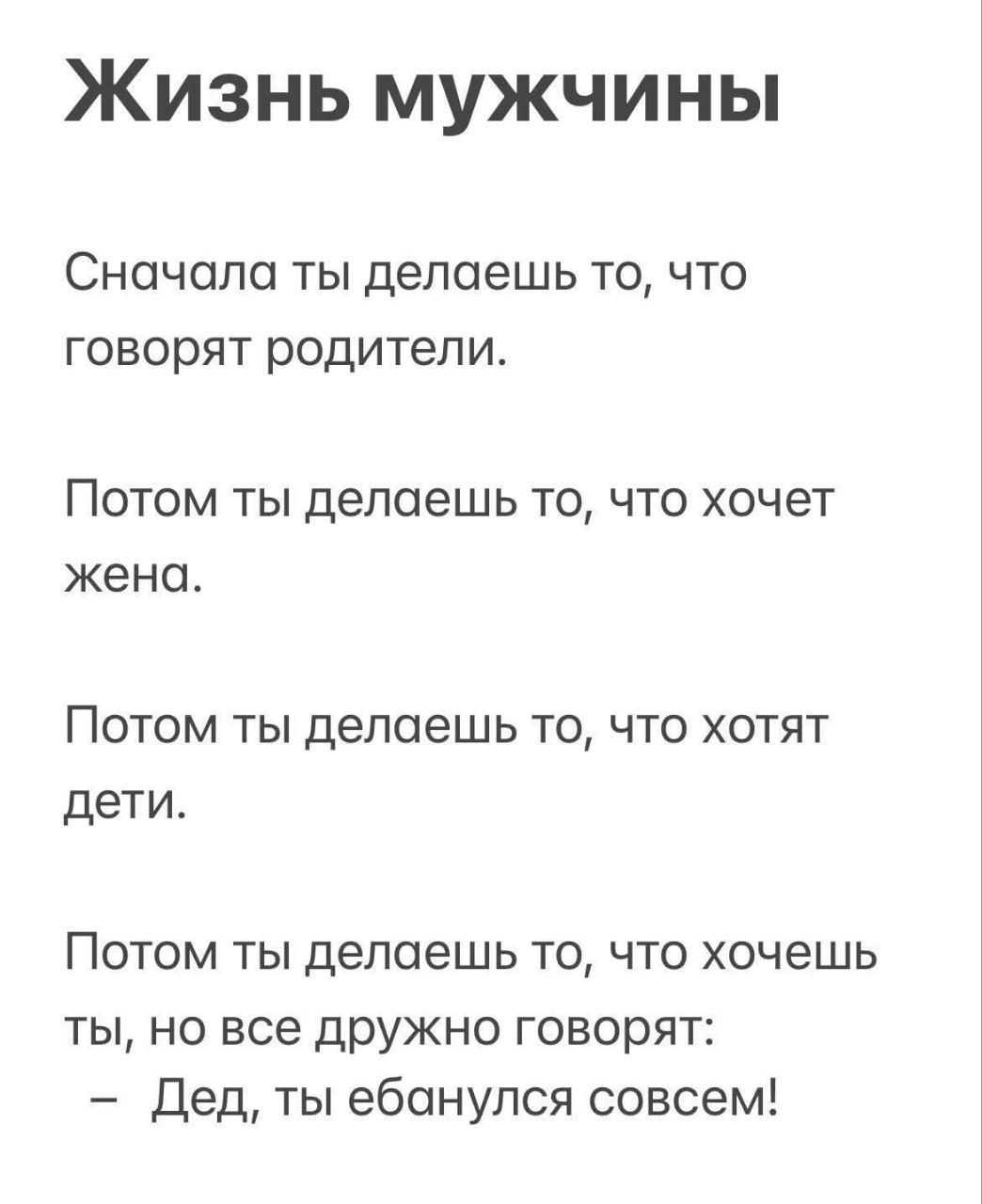 Жизнь мужчины

Сначала ты делаешь то, что говорят родители.

Потом ты делаешь то, что хочет жена.

Потом ты делаешь то, что хотят дети.

Потом ты делаешь то, что хочешь ты, но все дружно говорят:
– Дед, ты ебанулся совсем!