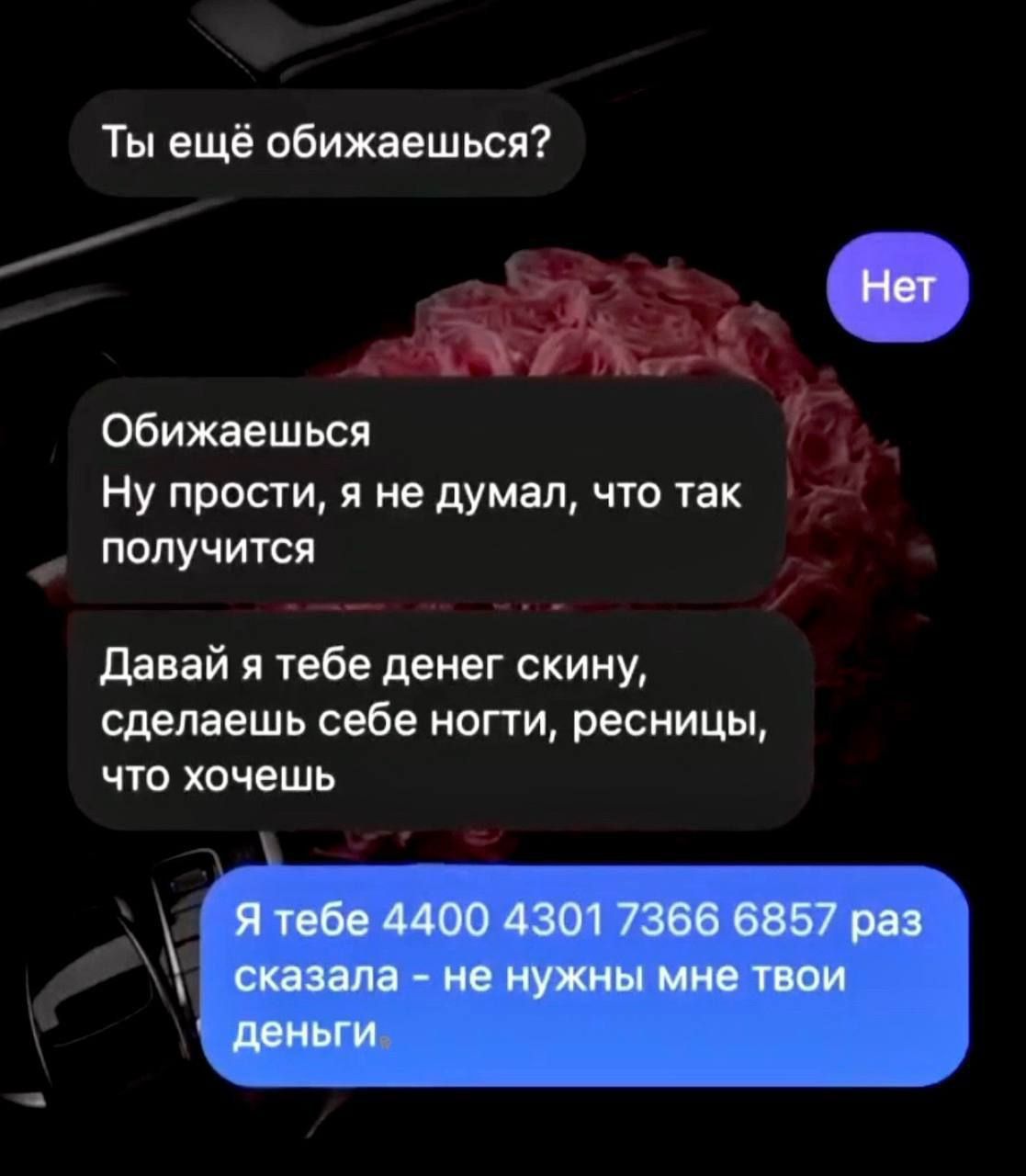 Ты ещё обижаешься?
Нет
Обижаешься
Ну прости, я не думал, что так получится
Давай я тебе денег скину, сделаешь себе ноги, ресницы, что хочешь
Я тебе 4400 4301 7366 6857 раз сказала - не нужны мне твои деньги.