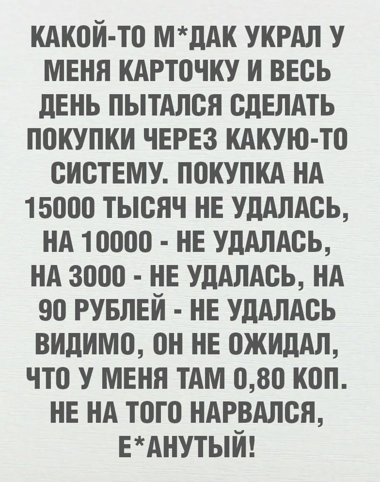 КАКОЙ-ТО М*ДАК УКРАЛ У МЕНЯ КАРТОЧКУ И ВЕСЬ ДЕНЬ ПЫТАЛСЯ СДЕЛАТЬ ПОКУПКИ ЧЕРЕЗ КАКУЮ-ТО СИСТЕМУ. ПОКУПКА НА 15000 ТЫСЯЧ НЕ УДАЛАСЬ, НА 10000 - НЕ УДАЛАСЬ, НА 3000 - НЕ УДАЛАСЬ, НА 90 РУБЛЕЙ - НЕ УДАЛАСЬ ВИДИМО, ОН НЕ ОЖИДАЛ, ЧТО У МЕНЯ ТАМ 0,80 КОП. НЕ НА ТОГО НАРВАЛСЯ, Е*АНУТЫЙ!