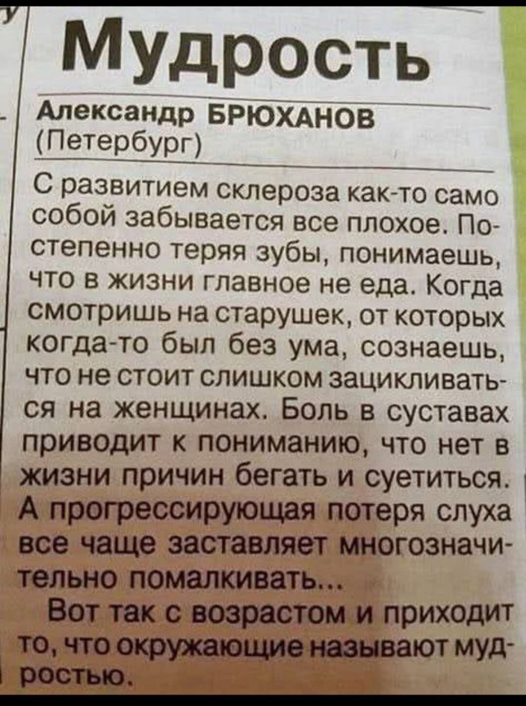 С развитием склероза как-то само собой забывается все плохое. Постепенно теряя зубы, понимаешь, что в жизни главное не еда. Когда смотришь на старушек, от которых когда-то был без ума, осознаешь, что не стоит слишком зацикливаться на женщинах. Боль в суставах приводит к пониманию, что нет в жизни причин бегать и суетиться. А прогрессирующая потеря слуха все чаще заставляет множественно помалкивать... Вот так с возрастом и приходит то, что окружающие называют мудростью.
