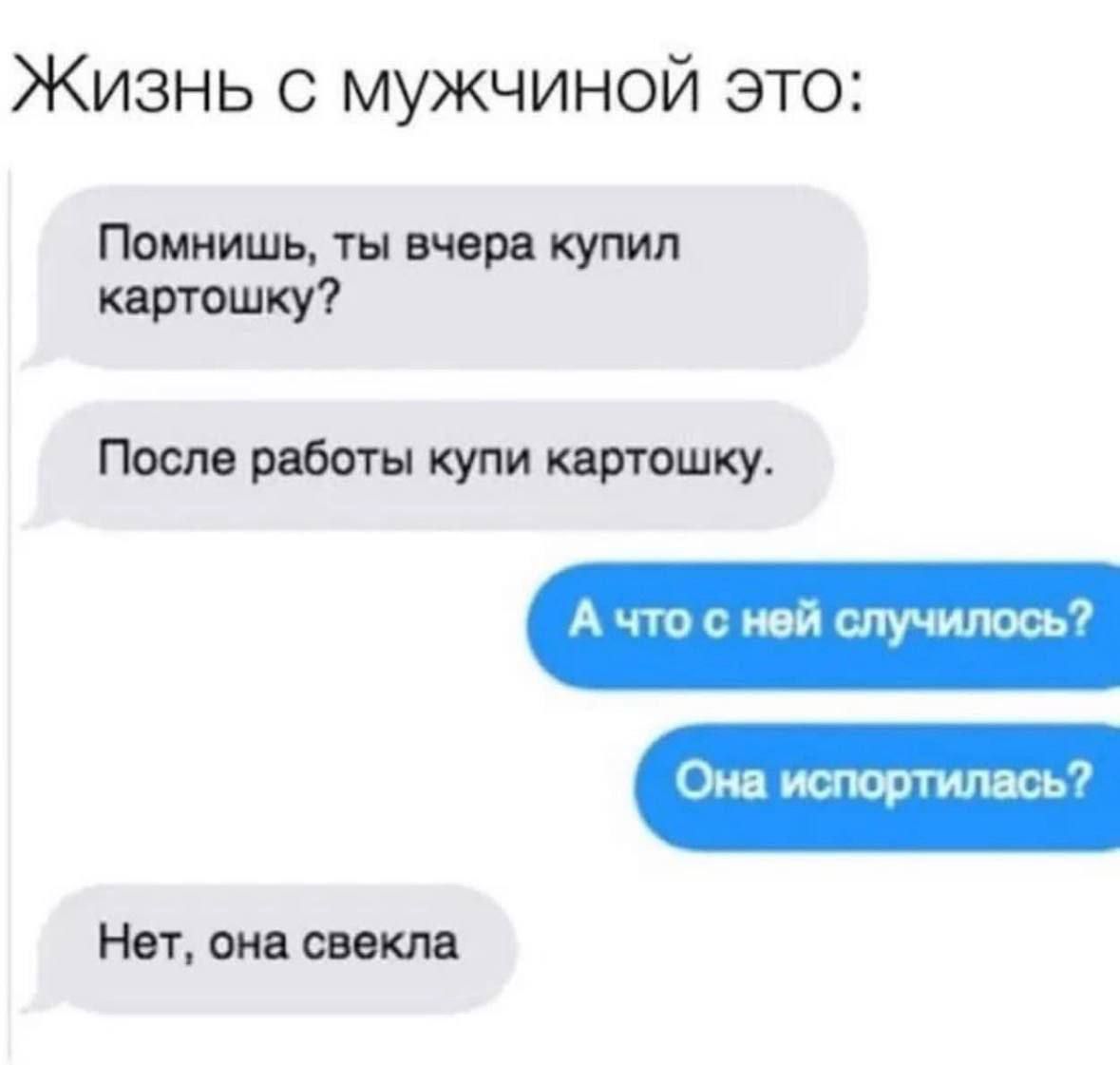 Жизнь с мужчиной это:
Помнишь, ты вчера купил картошку?
После работы купи картошку.
А что с ней случилось?
Она испортилась?
Нет, она свекла.