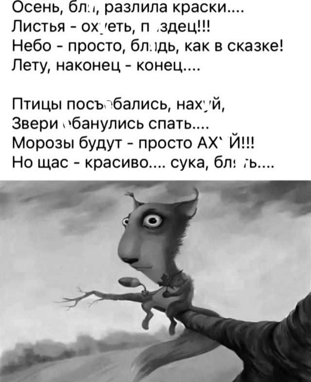 Осень, бл!, разлила краски....
Листья - ох, еть, п, здесь!!!
Небо - просто, блядь, как в сказке!
Лету, наконец - конец....

Птицы посьбались, нах'й,
Звери «банулись спать....
Морозы будут - просто AX' Й!!!
Но щас - красиво.... сука, бл'....
