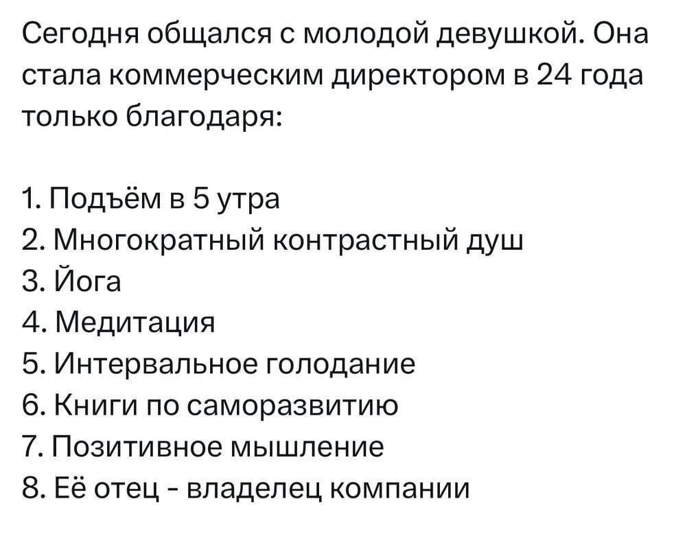 Сегодня общался с молодой девушкой. Она стала коммерческим директором в 24 года только благодаря:

1. Подъём в 5 утра
2. Многократный контрастный душ
3. Йога
4. Медитация
5. Интервальное голодание
6. Книги по саморазвитию
7. Позитивное мышление
8. Её отец – владелец компании