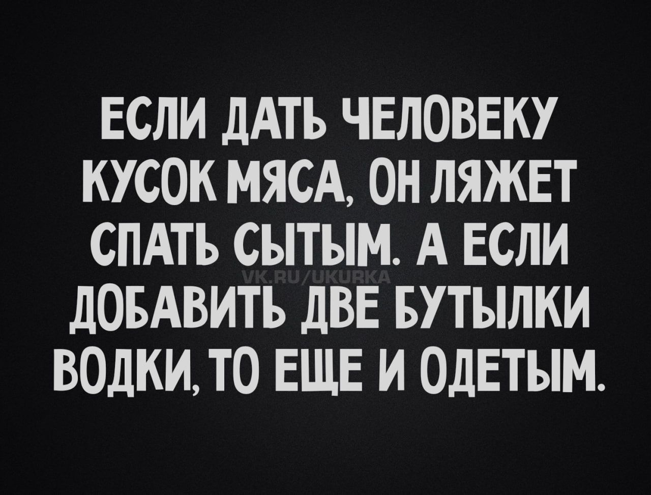 ЕСЛИ ДАТЬ ЧЕЛОВЕКУ КУСОК МЯСА, ОН ЛЯЖЕТ СПАТЬ СЫТЫМ. А ЕСЛИ ДОБАВИТЬ ДВЕ БУТЫЛКИ ВОДКИ, ТО ЕЩЁ И ОДЕТЫМ.