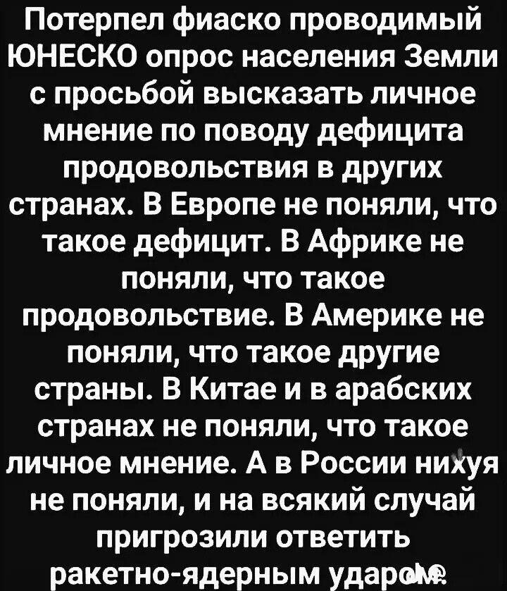 Потерпел фиаско проводимый ЮНЕСКО опрос населения Земли с просьбой высказать личное мнение по поводу дефицита продовольствия в других странах. В Европе не поняли, что такое дефицит. В Африке не поняли, что такое продовольствие. В Америке не поняли, что такое другие страны. В Китае и в арабских странах не поняли, что такое личное мнение. А в России нихуя не поняли, и на всякий случай пригрозили ответить ракетно-ядерным ударом.