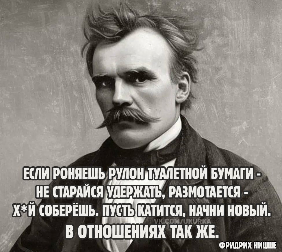 ЕСЛИ РОНЯЕШЬ РУЛОН ТУАЛЕТНОЙ БУМАГИ - НЕ СТАРАЙСЯ УДЕРЖАТЬ, РАЗМОТАЕТСЯ - Х*Й СОБЕРЁШЬ. ПУСТЬ КАТИТСЯ, НАЧНИ НОВЫЙ. В ОТНОШЕНИЯХ ТАК ЖЕ.
ФРИДРИХ НИЦШЕ