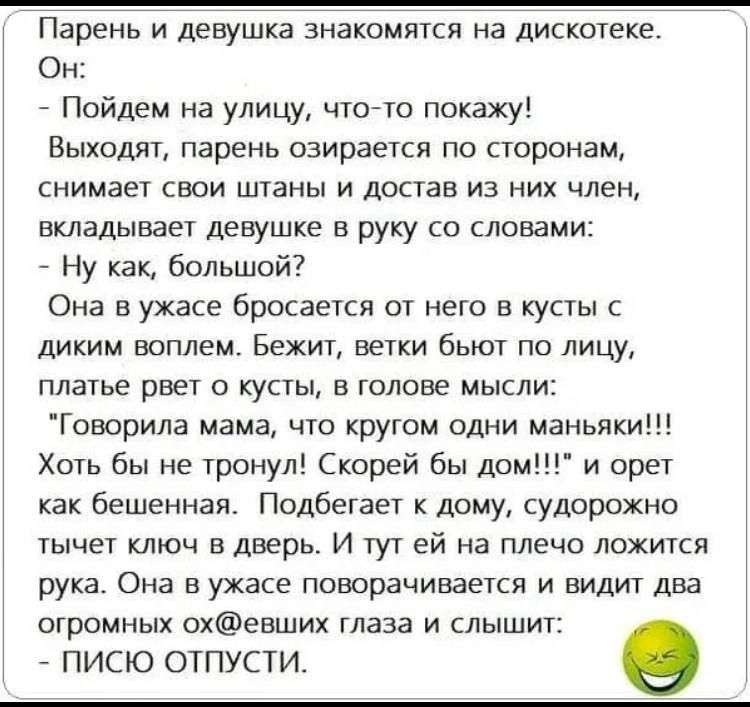 Парень и девушка знакомятся на дискотеке. Он: - Пойдем на улицу, что-то покажу! Выходят, парень озирается по сторонам, снимает свои штаны и достаёт из них член, вкладывает девушке в руку со словами: - Ну как, большой? Она в усаде бросается от него в кусты с диким воплем. Бежит, ветки бьют по лицу, платье рвет о кусты, в голове мысли: 