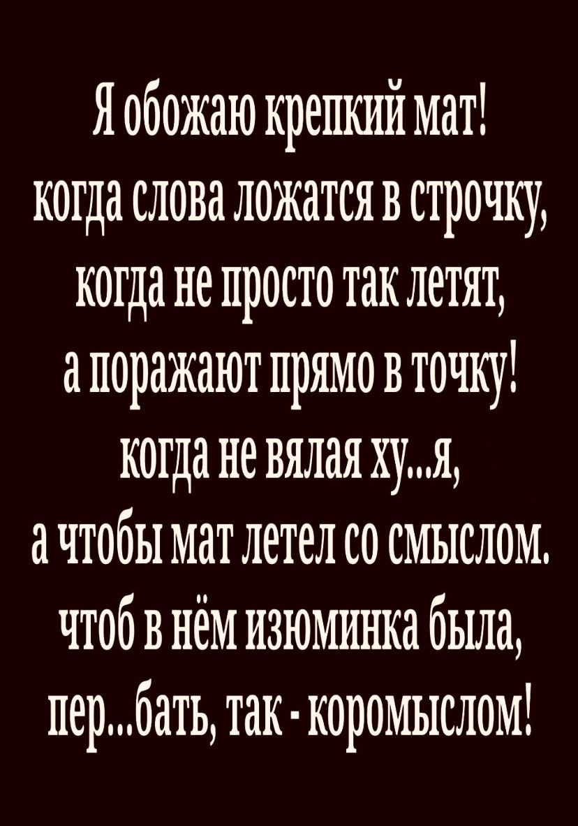Я обожаю крепкий мат! когда слова ложатся в строчку, когда не просто так летят, а поражают прямо в точку! когда не вялая ху...я, а чтобы мат летел со смыслом. чтобы в нём изюминка была, пер...бать, так - коромыслом!