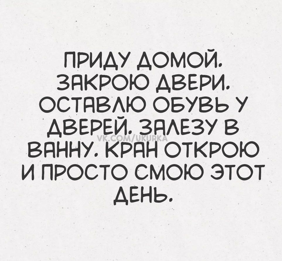 ПРИДУ ДОМОЙ. ЗАКРОЮ ДВЕРИ. ОСТАВЛЮ ОБУВЬ У ДВЕРЕЙ. ЗАЛЕЗУ В ВАННУ. КРАН ОТКРОЮ И ПРОСТО СМОЮ ЭТОТ ДЕНЬ.