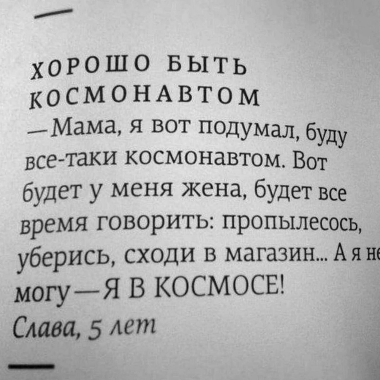 ХОРОШО БЫТЬ КОСМОНАВТОМ
— Мама, я вот подумал, буду все-таки космонавтом. Вот будет у меня жена, будет все время говорить: пропылесось, уберись, сходи в магазин... А я не могу — Я В КОСМОСЕ!
Слава, 5 лет