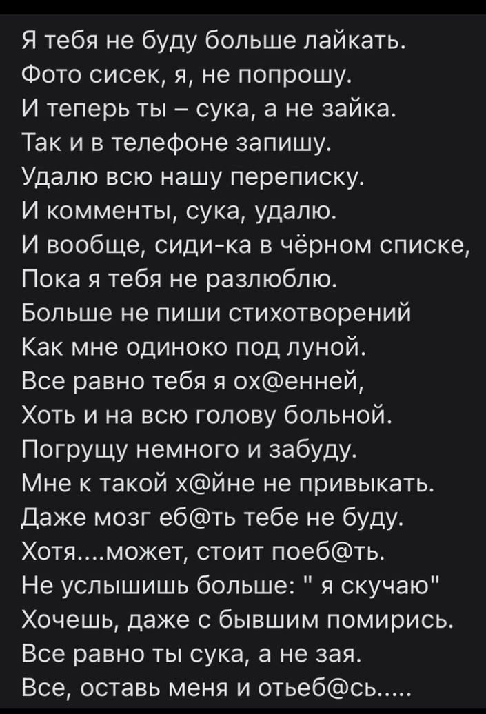Я тебя не буду больше лайкать.
Фото сисек, я, не попрошу.
И теперь ты – сука, а не зайка.
Так и в телефоне запишу.
Удалю всю нашу переписку.
И комментарии, сука, удалю.
И вообще, сиди-ка в чёрном списке,
Пока я тебя не разлюблю.
Больше не пиши стихотворений
Как мне одиноко под луной.
Все равно тебя я ох@енной,
Хоть и на всю голову больной.
Погружу немного и забуду.
Мне к такой х@йне не привыкать.
Даже мозг е@б@ тебе не буду.
Хотя....может, стоит поеб@ть.
Не услышь ты больше: 