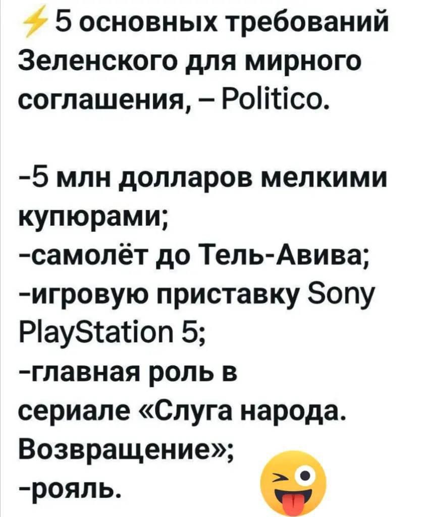 5 основных требований Зеленского для мирного соглашения, – Politico.

-5 млн долларов мелкими купюрами;
-самолёт до Тель-Авива;
-игровую приставку Sony PlayStation 5;
-главная роль в сериале «Слуга народа. Возвращение»;
-рояль.
