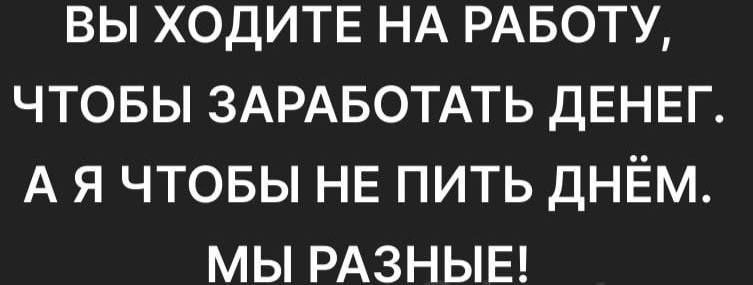 ВЫ ХОДИТЕ НА РАБОТУ, ЧТОБЫ ЗАРАБОТАТЬ ДЕНЕГ. А Я ЧТОБЫ НЕ ПИТЬ ДНЁМ. МЫ РАЗНЫЕ!