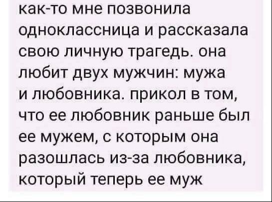 как-то мне позвонила одноклассница и рассказала свою личную трагедью. она любит двух мужчин: мужа и любовника. прикол в том, что ее любовник раньше был ее мужем, с которым она разошлась из-за любовника, который теперь ее муж