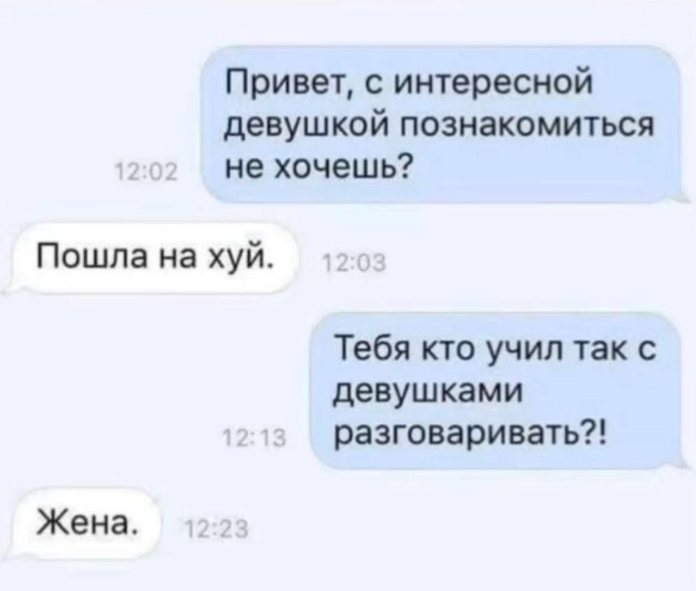 Привет, с интересной девушкой познакомиться не хочешь? Пошла на хуй. Тебя кто учил так с девушками разговаривать?! Жена.