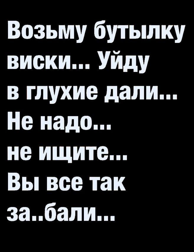Возьму бутылку виски... Уйду в глухие дали... Не надо... не ищите... Вы все так за..бали...