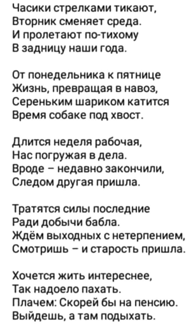 Часики стрелками тикают,
Вторник сменяет среду.
И пролетают по-тихому
В задницу наши года.

От понедельника к пятнице
Жизнь, превращая в навоз,
Серененьким шариком катится
Время собаке под хвост.

Длится неделя рабочая,
Нас погружая в дела.
Вроде – недавно закончили,
Следом другая пришла.

Тратятся силы последние
Ради добычи бабла.
Ждём выходных с нетерпением,
Смотришь – и старость пришла.

Хочется жить интереснее,
Так надоело пахать.
Плачет: Скорей бы на пенсию.
Выйдешь, а там подыхать.
