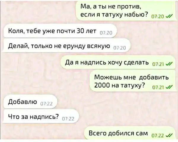 Ма, а ты не против, если татуировку набываю?
Коля, тебе уже почти 30 лет
Делай, только не ерунду всякую
Да я надпись хочу сделать
Можешь мне добавить 2000 на тату?
Добавлю
Что за надпись?
Всего добился сам