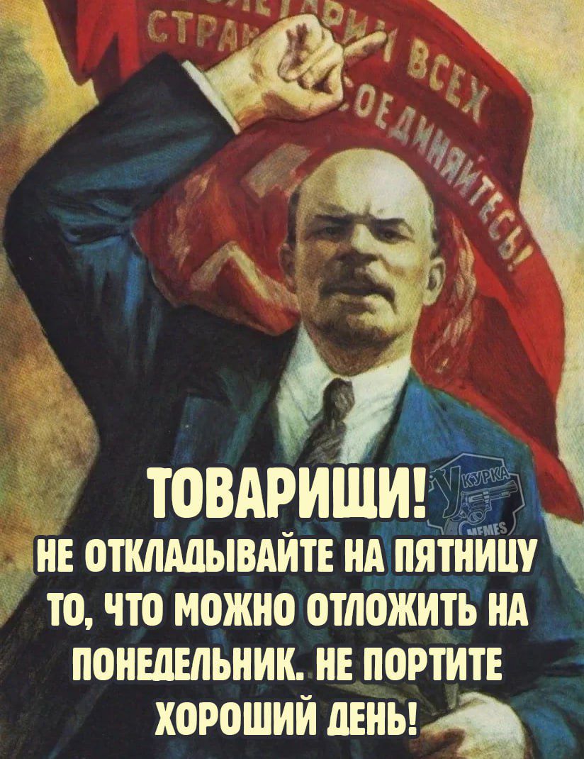 ТОВАРИЩИ! НЕ ОТКЛАДЫВАЙТЕ НА ПЯНИЦУ ТО, ЧТО МОЖНО ОТЛОЖИТЬ НА ПОНЕДЕЛЬНИК. НЕ ПОРТИТЕ ХОРОШИЙ ДЕНЬ!