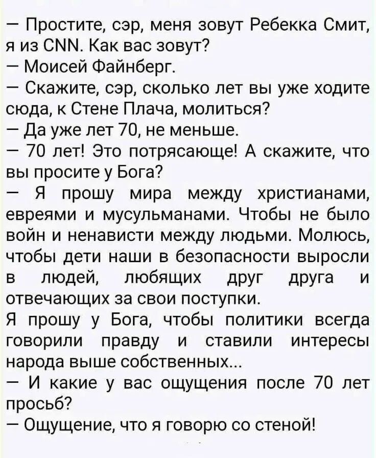 – Простите, сэр, меня зовут Ребекка Смит, я из CNN. Как вас зовут? 
– Моисей Файнберг. 
– Скажите, сэр, сколько лет вы уже ходите сюда, к Стене Плача, молиться? 
– Да уже лет 70, не меньше. 
– 70 лет! Это потрясающе! А скажите, что вы просите у Бога? 
– Я прошу мира между христианами, евреями и мусульманами. Чтобы не было войн и ненависти между людьми. Молюсь, чтобы дети наши в безопасности выросли в людях, любящих друг друга и отвечающих за свои поступки. 
– Я прошу у Бога, чтобы политики всегда говорили правду и ставили интересы народа выше собственных... 
– И какое из вас ощущение после 70 лет просто? 
– Ощущение, что я говорю со стеной!