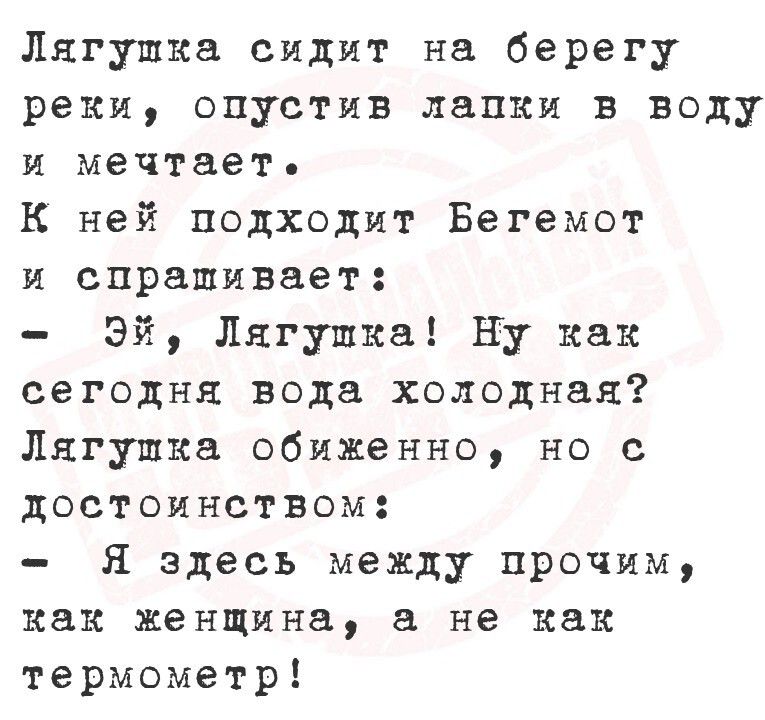 Лягушка сидит на берегу реки, опустив лапки в воду и мечтает.
К ней подходит Бегемот и спрашивает:
- Эй, Лягушка! Ну как сегодня вода холодная?
Лягушка обиженно, но с достоинством:
- Я здесь между прочим, как женщина, а не как термометр!