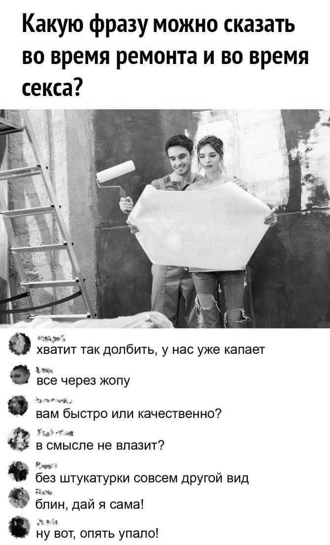 Какую фразу можно сказать во время ремонта и во время секса?

хватит так долбить, у нас уже капает
все через жопу
вам быстро или качественно?
в смысле не влазит?
без штукатурыки совсем другой вид
блин, дай сама!
ну вот, опять упало!