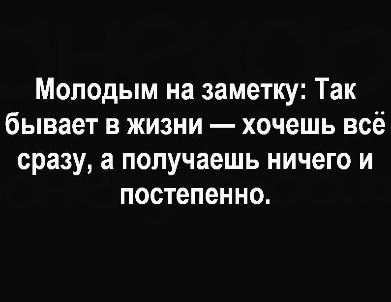 Молодым на заметку: Так бывает в жизни — хочешь всё сразу, а получаешь ничего и постепенно.