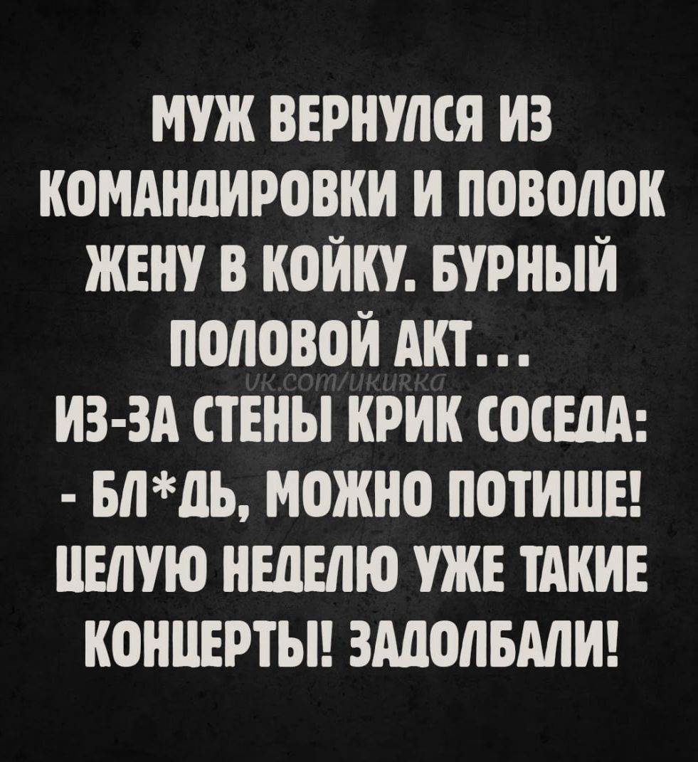 МУЖ ВЕРНУЛСЯ ИЗ КОМАНДИРОВКИ И ПОВОЛОК ЖЕНУ В КОЙКУ. БУРНЫЙ ПОЛОВОЙ АКТ... ИЗ-ЗА СТЕНЫ КРИК СОСЕДА: - БЛ*ДЬ, МОЖНО ПОТИШЕ! ЦЕЛУЮ НЕДЕЛЮ УЖЕ ТАКИЕ КОНЦЕРТЫ! ЗАДОЛБАЛИ!