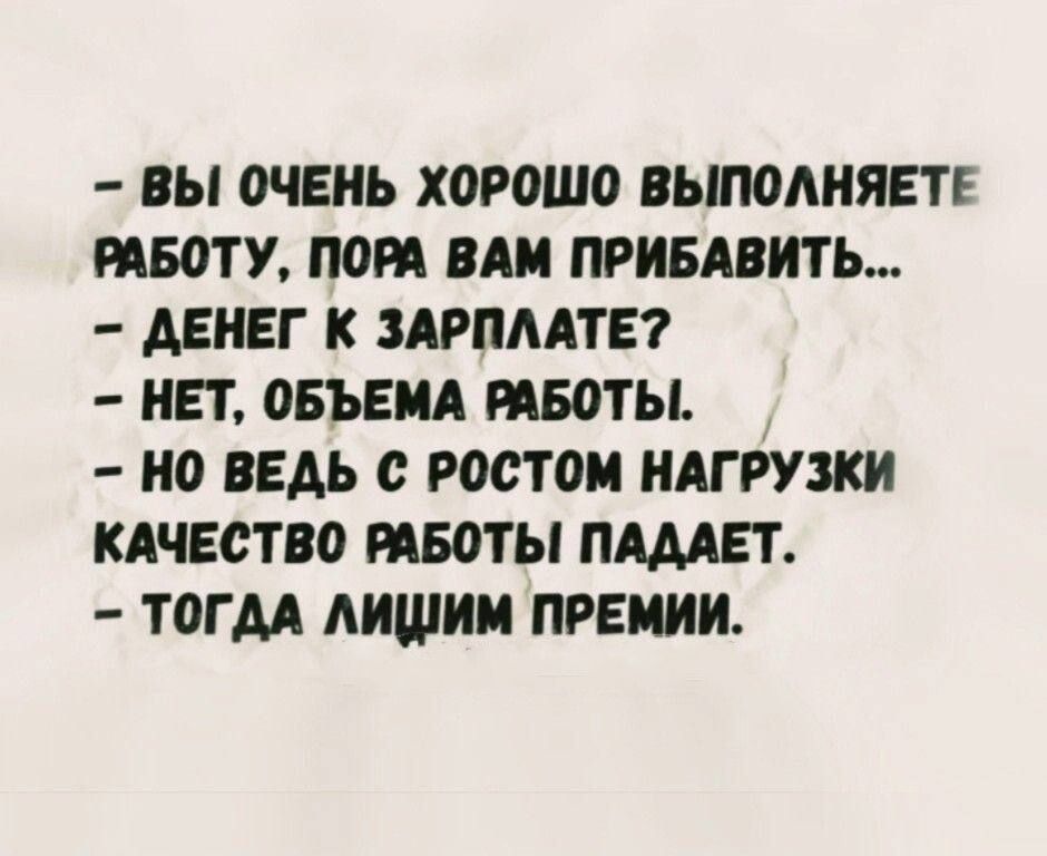 – ВЫ ОЧЕНЬ ХОРОШО ВЫПОЛНЯЕТЕ РАБОТУ, ПОРА ВАМ ПРИБАВИТЬ…
– ДЕНЕГ К ЗАРПЛАТЕ?
– НЕТ, ОБЪЕМА РАБОТЫ.
– НО ВЕДЬ С РОСТОМ НАГРУЗКИ КАЧЕСТВО РАБОТЫ ПАДАЕТ.
– ТОГДА ЛИЧИМ ПРЕМИИ.