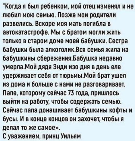 Когда я был ребенком, мой отец изменял и не любил мою семью. Позже мои родители развелись. Вскоре моя мать погибла в автокатастрофе. Мы с братом могли жить только в старом доме моей бабушки. Сестра бабушки была алкоголик. Вся семья жила на бабушкины сбережения. Бабушка недавно умерла. Мой дядя Эндий изо дня в день еле удерживает себя от тюрьмы. Мой брат ушел из дома и больше с нами не разговаривает. Папе, которому сейчас 73 года, пришлось выйти на работу, чтобы содержать семью. Сейчас папа донашивает бабушкины кофты и брюки. В конце концов он захочет, чтобы я делал то же самое.
С уважением, принц Уильям.