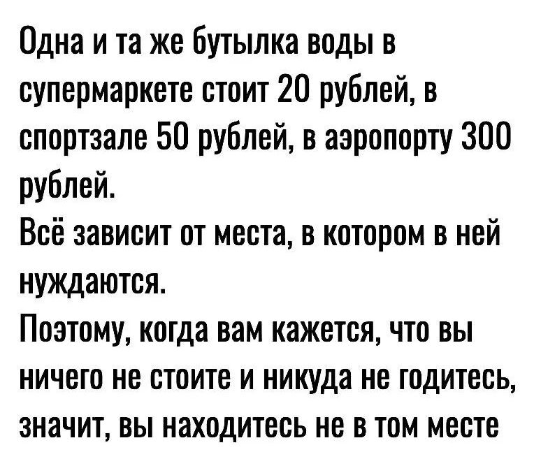 Одна и та же бутылка воды в супермаркете стоит 20 рублей, в спортзале 50 рублей, в аэропорту 300 рублей.
Всё зависит от места, в котором в ней нуждаются.
Поэтому, когда вам кажется, что вы ничего не стоите и никуда не годитесь, значит, вы находитесь не в том месте.