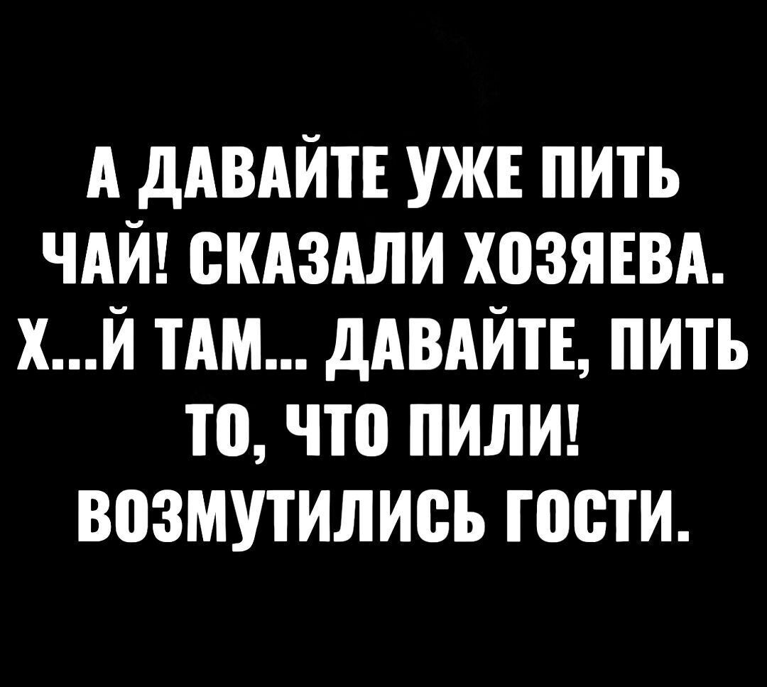 А ДАВАЙТЕ УЖЕ ПИТЬ ЧАЙ! СКАЗАЛИ ХОЗЯЕВА. Х...Й ТАМ... ДАВАЙТЕ, ПИТЬ ТО, ЧТО ПИЛИ! ВОЗМУТИЛИСЬ ГОСТИ.