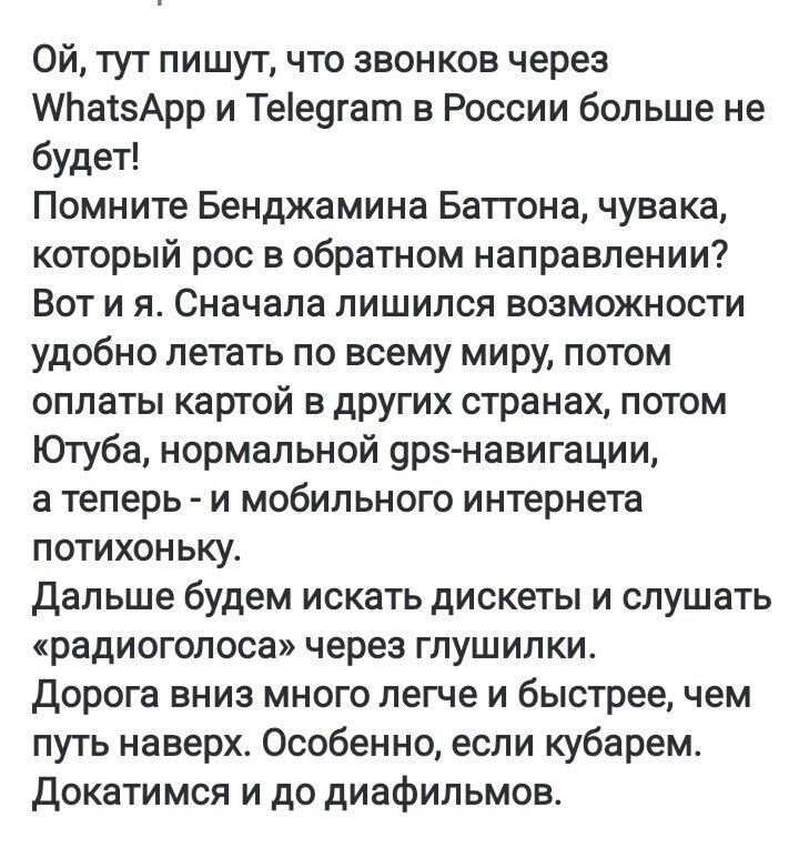 Ой, тут пишут, что звонков через WhatsApp и Telegram в России больше не будет! Помните Бенджамина Баттона, чувака, который рос в обратном направлении? Вот и я. Сначала лишился возможности удобно летать по всему миру, потом оплаты картой в других странах, потом Ютуба, нормальной gps-навигации, а теперь - и мобильного интернета потихоньку. Дальше будем искать диски и слушать 
