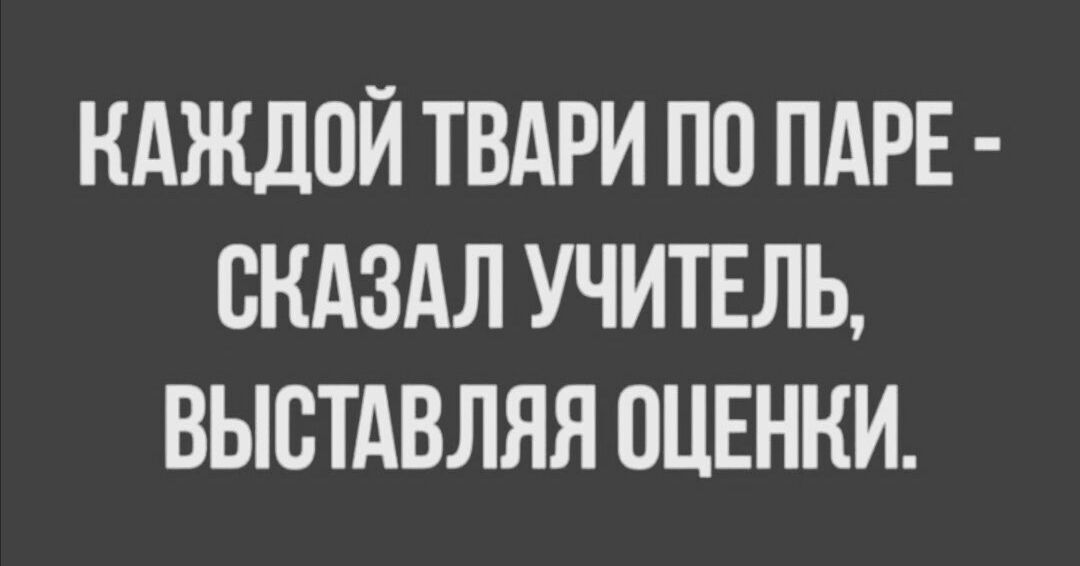 КАЖДОЙ ТВАРИ ПО ПАРЕ - СКАЗАЛ УЧИТЕЛЬ, ВЫСТАВЛЯЯ ОЦЕНКИ.