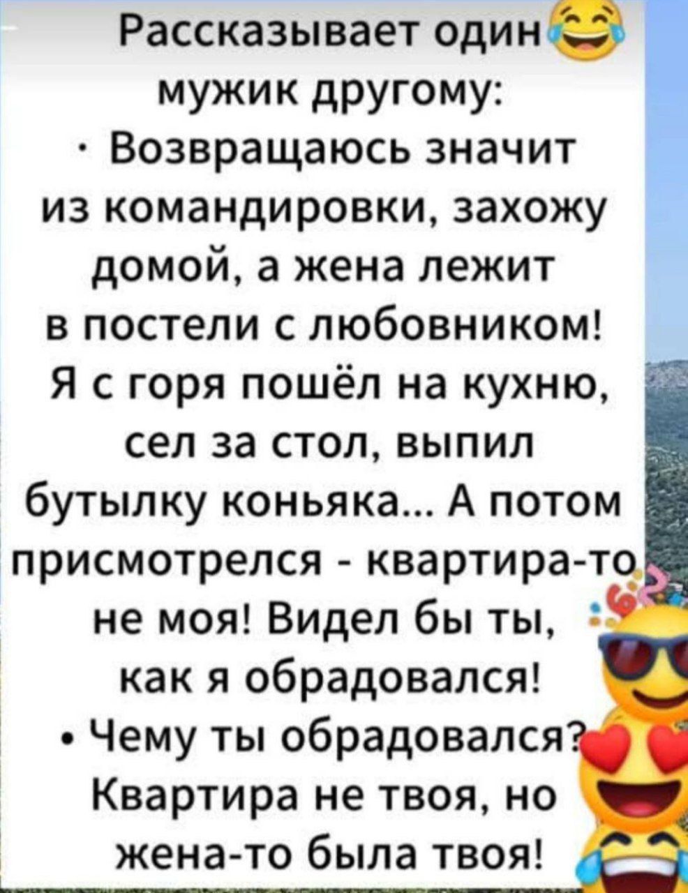 Рассказывает один мужик другому:
• Возвращаюсь значит из командировки, захожу домой, а жена лежит в постели с любовником! Я с горя пошёл на кухню, сел за стол, выпил бутылку коньяка… А потом присмотрелся - квартира-то не моя! Видел бы ты, как я обрадовался!
• Чему ты обрадовался? Квартира не твоя, но жена-то была твоя!