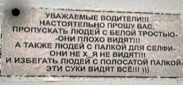 УВАЖАЕМЫЕ ВОДИТЕЛИ!!! НАСТОЯТЕЛЬНО ПРОШУ ВАС, ПРОПУСКАТЬ ЛЮДЕЙ С БЕЛОЙ ТРОСТЬЮ - ОНИ ПЛОХО ВИДЯТ!!! А ТАКЖЕ ЛЮДЕЙ С ПАЛКОЙ ДЛЯ СЕЛФИ - ОНИ НЕ Х, Я НЕ ВИДЯТ!!! И ИЗБЕГАТЬ ЛЮДЕЙ С ПОЛОСАТОЙ ПАЛКОЙ - ЭТИ СУКИ ВИДЯТ ВСЁ!!! )))
