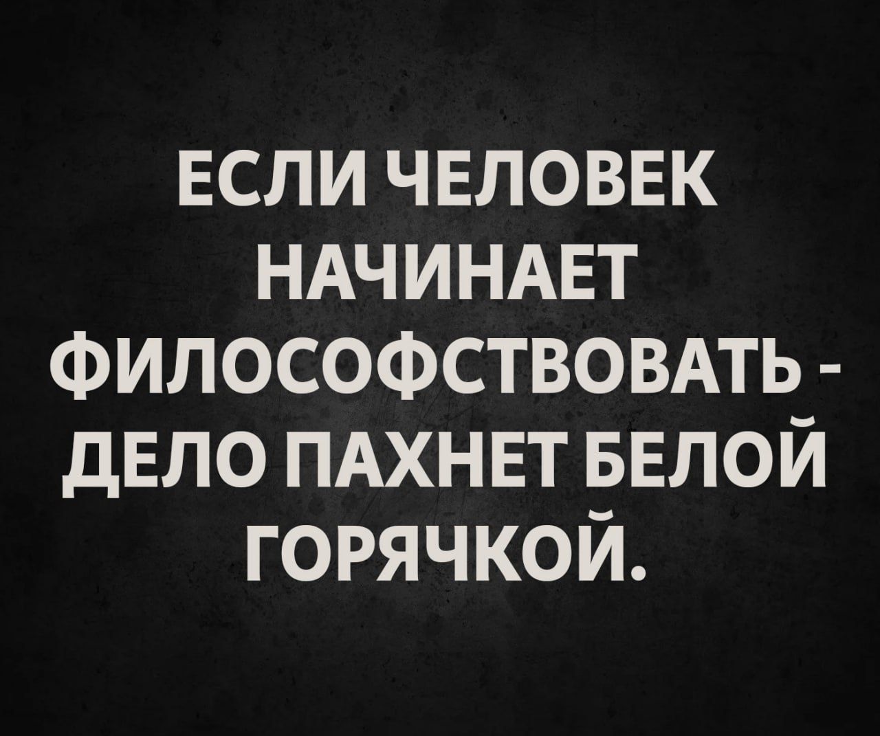 ЕСЛИ ЧЕЛОВЕК НАЧИНАЕТ ФИЛОСОФСТВОВАТЬ - ДЕЛО ПАХНЕТ БЕЛОЙ ГОРЯЧКОЙ.